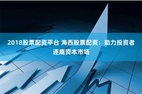 2018股票配资平台 海西股票配资：助力投资者逐鹿资本市场
