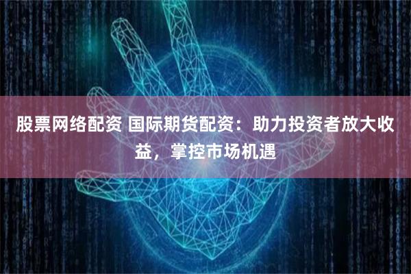 股票网络配资 国际期货配资：助力投资者放大收益，掌控市场机遇