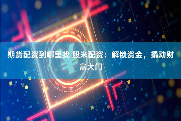 期货配资到哪里找 股米配资：解锁资金，撬动财富大门