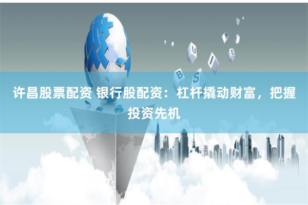 许昌股票配资 银行股配资：杠杆撬动财富，把握投资先机