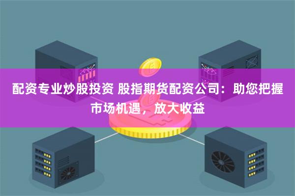 配资专业炒股投资 股指期货配资公司：助您把握市场机遇，放大收益