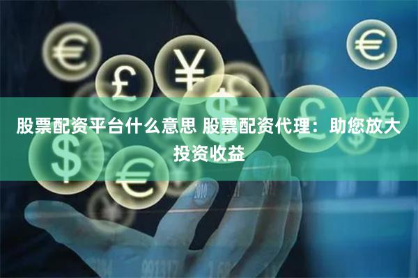 股票配资平台什么意思 股票配资代理：助您放大投资收益