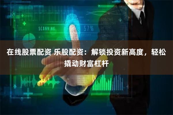 在线股票配资 乐股配资：解锁投资新高度，轻松撬动财富杠杆