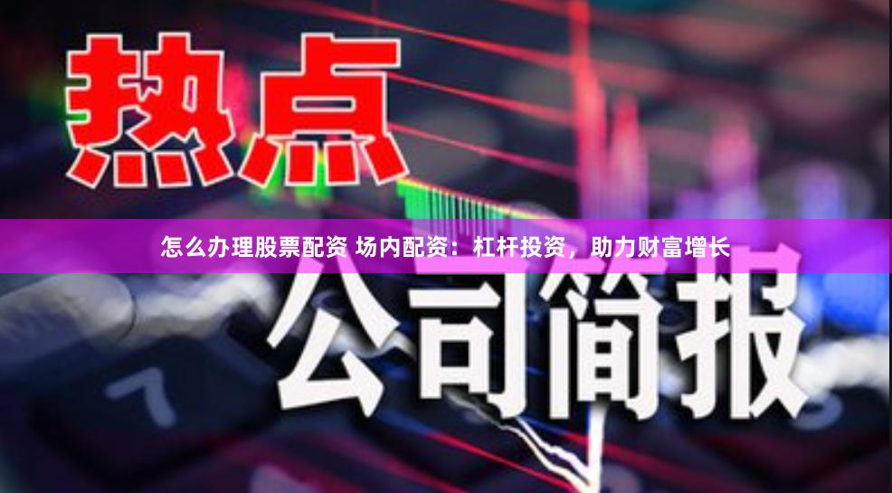 怎么办理股票配资 场内配资：杠杆投资，助力财富增长
