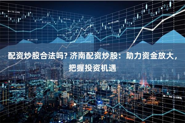 配资炒股合法吗? 济南配资炒股：助力资金放大，把握投资机遇