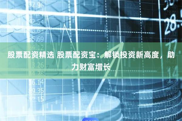 股票配资精选 股票配资宝：解锁投资新高度，助力财富增长
