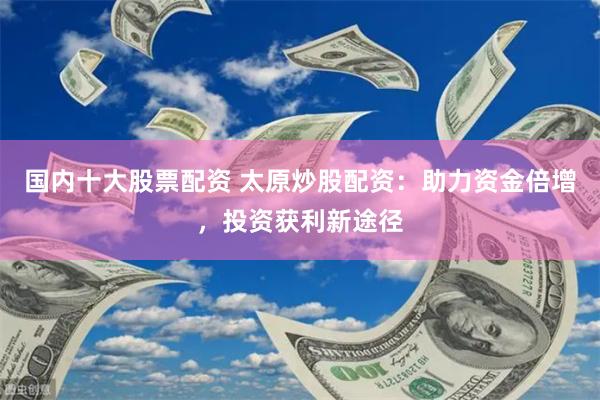 国内十大股票配资 太原炒股配资：助力资金倍增，投资获利新途径