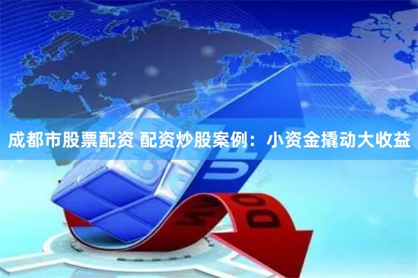 成都市股票配资 配资炒股案例：小资金撬动大收益