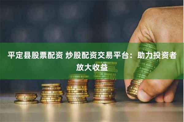 平定县股票配资 炒股配资交易平台：助力投资者放大收益