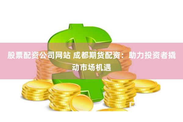 股票配资公司网站 成都期货配资：助力投资者撬动市场机遇