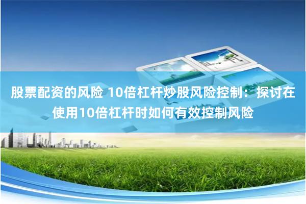股票配资的风险 10倍杠杆炒股风险控制：探讨在使用10倍杠杆时如何有效控制风险