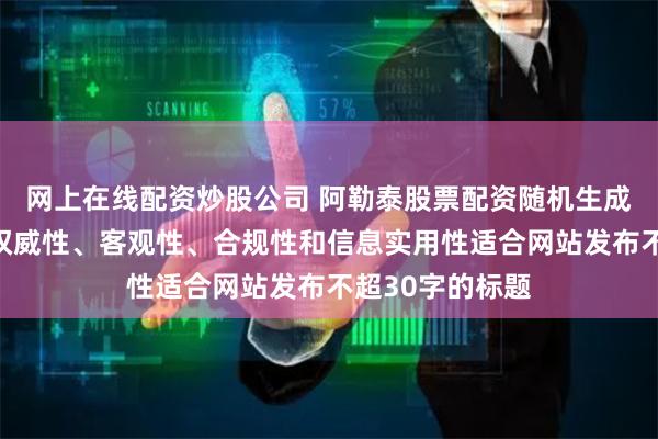 网上在线配资炒股公司 阿勒泰股票配资随机生成含有中立性、权威性、客观性、合规性和信息实用性适合网站发布不超30字的标题