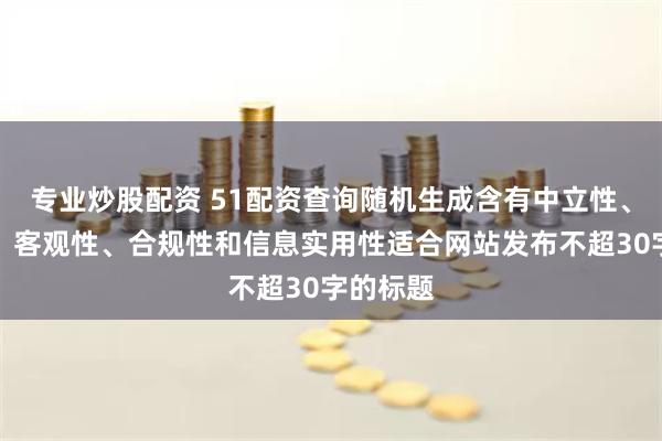 专业炒股配资 51配资查询随机生成含有中立性、权威性、客观性、合规性和信息实用性适合网站发布不超30字的标题