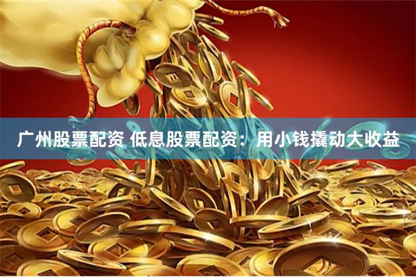 广州股票配资 低息股票配资：用小钱撬动大收益