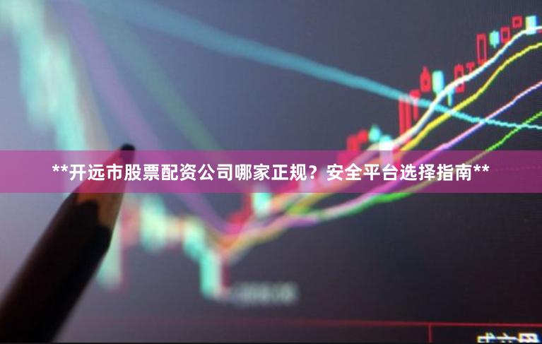 **开远市股票配资公司哪家正规？安全平台选择指南**