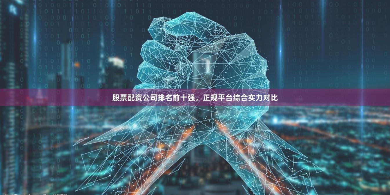 股票配资公司排名前十强，正规平台综合实力对比