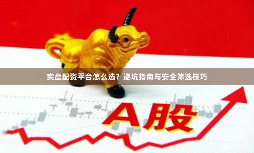 实盘配资平台怎么选？避坑指南与安全筛选技巧