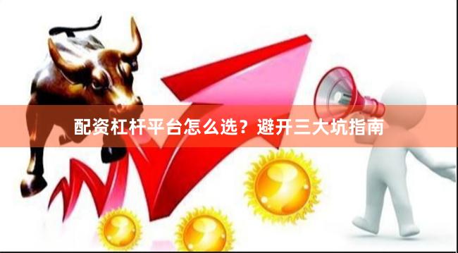 配资杠杆平台怎么选？避开三大坑指南
